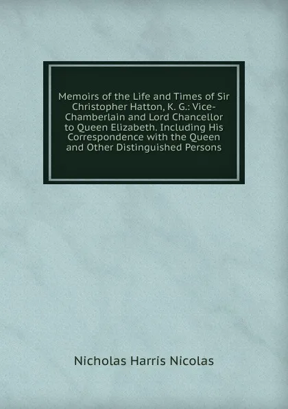 Обложка книги Memoirs of the Life and Times of Sir Christopher Hatton, K. G.: Vice-Chamberlain and Lord Chancellor to Queen Elizabeth. Including His Correspondence with the Queen and Other Distinguished Persons, Nicholas Harris Nicolas