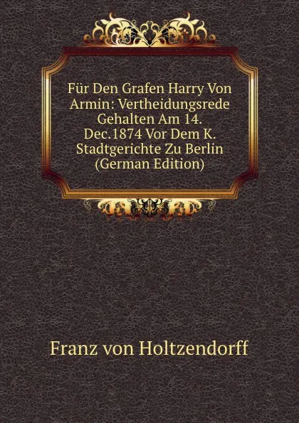 Обложка книги Fur Den Grafen Harry Von Armin: Vertheidungsrede Gehalten Am 14.Dec.1874 Vor Dem K. Stadtgerichte Zu Berlin (German Edition), Franz von Holtzendorff