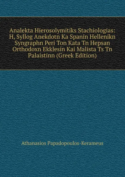 Обложка книги Analekta Hierosolymitiks Stachiologias: H, Syllog Anekdotn Ka Spanin Hellenikn Syngraphn Peri Ton Kata Tn Hepsan Orthodoxn Ekklesin Kai Malista Ts Tn Palaistinn (Greek Edition), Athanasios Papadopoulos-Kerameus