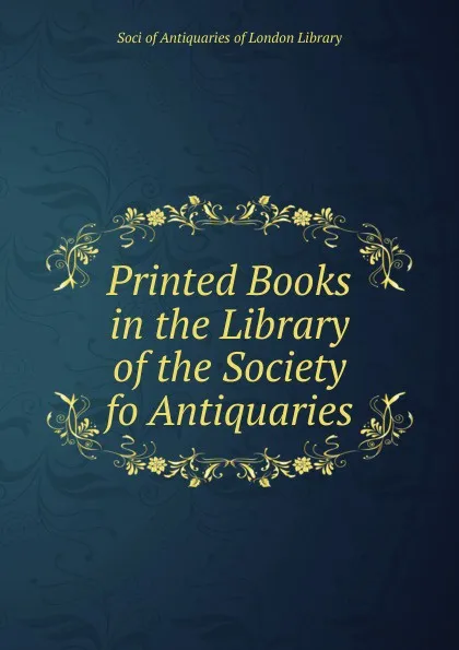 Обложка книги Printed Books in the Library of the Society fo Antiquaries, Soci of Antiquaries of London Library