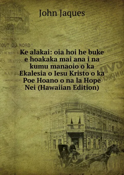 Обложка книги Ke alakai: oia hoi he buke e hoakaka mai ana i na kumu manaoio o ka Ekalesia o Iesu Kristo o ka Poe Hoano o na la Hope Nei (Hawaiian Edition), John Jaques