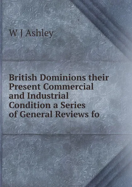 Обложка книги British Dominions their Present Commercial and Industrial Condition a Series of General Reviews fo, W J Ashley