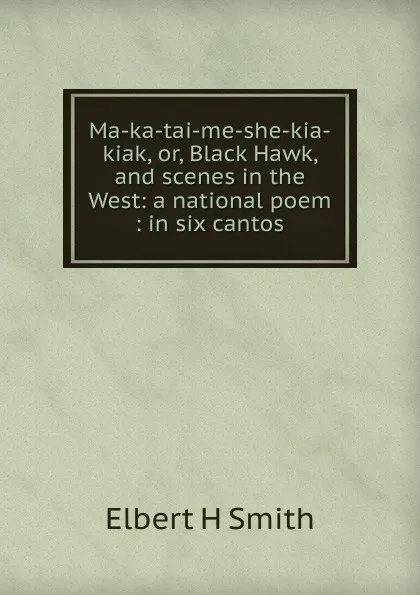 Обложка книги Ma-ka-tai-me-she-kia-kiak, or, Black Hawk, and scenes in the West: a national poem : in six cantos, Elbert H Smith
