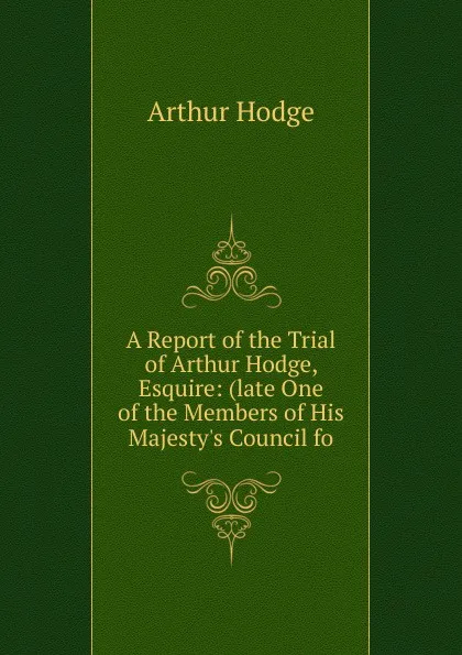 Обложка книги A Report of the Trial of Arthur Hodge, Esquire: (late One of the Members of His Majesty.s Council fo, Arthur Hodge