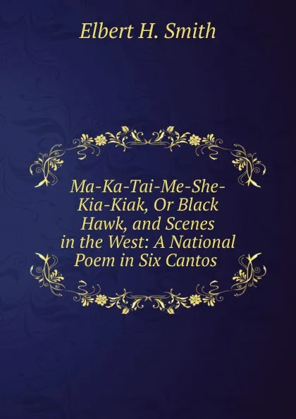 Обложка книги Ma-Ka-Tai-Me-She-Kia-Kiak, Or Black Hawk, and Scenes in the West: A National Poem in Six Cantos ., Elbert H. Smith