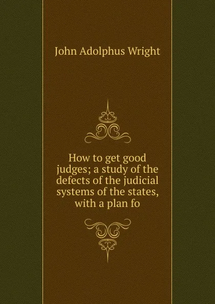 Обложка книги How to get good judges; a study of the defects of the judicial systems of the states, with a plan fo, John Adolphus Wright