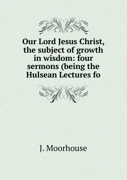 Обложка книги Our Lord Jesus Christ, the subject of growth in wisdom: four sermons (being the Hulsean Lectures fo, J. Moorhouse