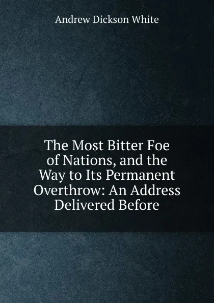 Обложка книги The Most Bitter Foe of Nations, and the Way to Its Permanent Overthrow: An Address Delivered Before, Andrew Dickson White