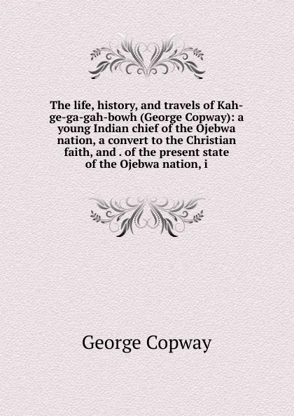 Обложка книги The life, history, and travels of Kah-ge-ga-gah-bowh (George Copway): a young Indian chief of the Ojebwa nation, a convert to the Christian faith, and . of the present state of the Ojebwa nation, i, George Copway