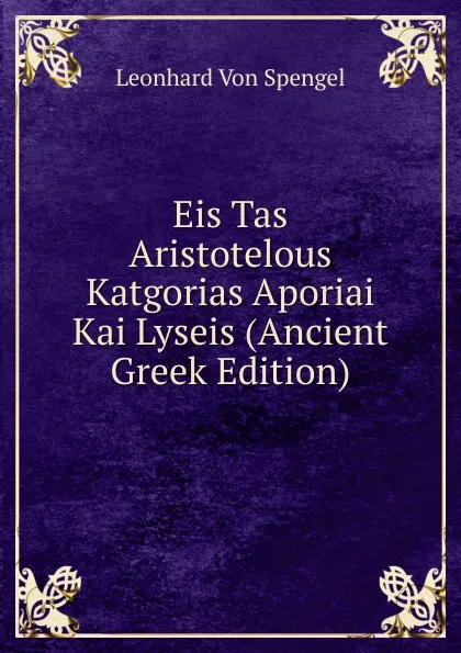 Обложка книги Eis Tas Aristotelous Katgorias Aporiai Kai Lyseis (Ancient Greek Edition), Leonhard von Spengel