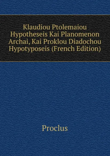 Обложка книги Klaudiou Ptolemaiou Hypotheseis Kai Planomenon Archai, Kai Proklou Diadochou Hypotyposeis (French Edition), Proclus