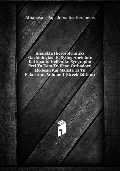 Обложка книги Analekta Hierosolymitiks Stachiologias: H, Syllog Anekdotn Kai Spanin Hellenikn Syngraphn Peri Tn Kata Tn Hean Orthodoxn Ekklesin Kai Malista Ts Tn Palaistinn, Volume 1 (Greek Edition), Athanasios Papadopoulos-Kerameus