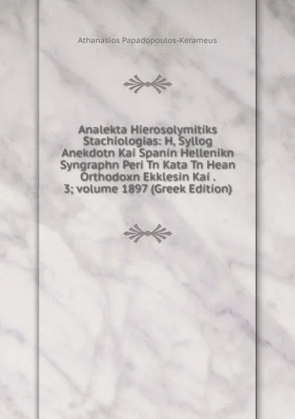 Обложка книги Analekta Hierosolymitiks Stachiologias: H, Syllog Anekdotn Kai Spanin Hellenikn Syngraphn Peri Tn Kata Tn Hean Orthodoxn Ekklesin Kai . 3;.volume 1897 (Greek Edition), Athanasios Papadopoulos-Kerameus