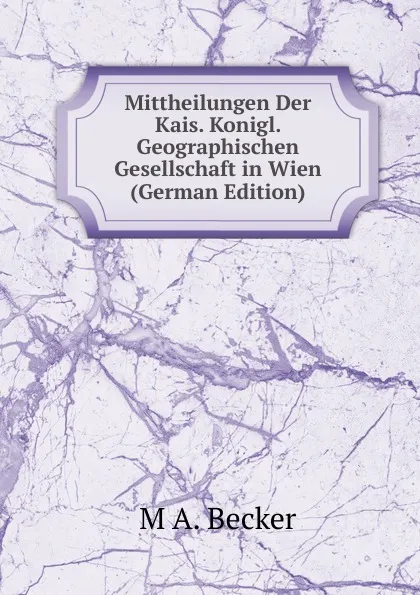 Обложка книги Mittheilungen Der Kais. Konigl. Geographischen Gesellschaft in Wien (German Edition), M A. BECKER