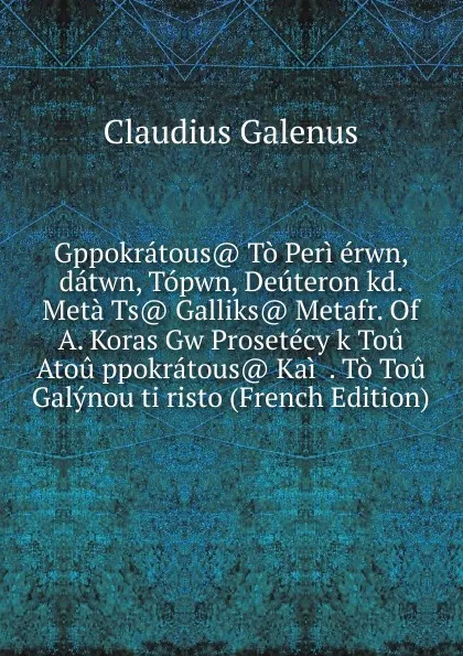 Обложка книги Gppokratous. To Peri erwn, datwn, Topwn, Deuteron kd. Meta Ts. Galliks. Metafr. Of A. Koras Gw Prosetecy k Tou Atou ppokratous. Kai  . To Tou Galynou ti risto (French Edition), Claudius Galenus