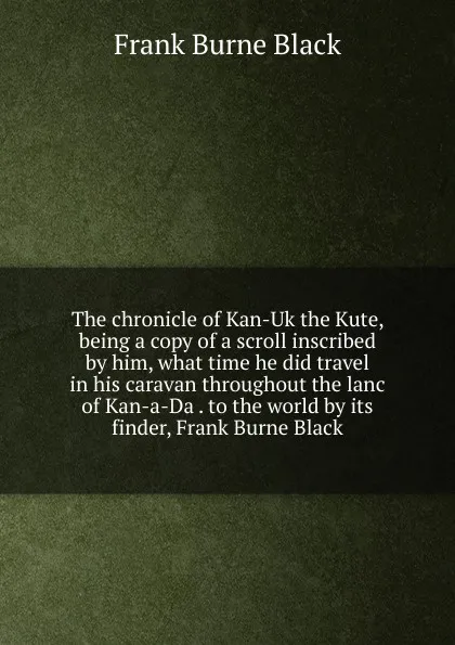 Обложка книги The chronicle of Kan-Uk the Kute, being a copy of a scroll inscribed by him, what time he did travel in his caravan throughout the lanc of Kan-a-Da . to the world by its finder, Frank Burne Black, Frank Burne Black