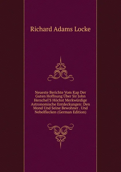 Обложка книги Neueste Berichte Vom Kap Der Guten Hoffnung Uber Sir John Herschel.S Hochst Merkwurdige Astronomische Entdeckungen: Den Mond Und Seine Bewohner . Und Nebelflecken (German Edition), Richard Adams Locke