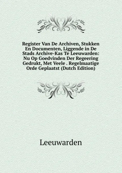 Обложка книги Register Van De Archiven, Stukken En Documenten, Liggende in De Stads Archive-Kas Te Leeuwarden: Nu Op Goedvinden Der Regeering Gedrukt, Met Veele . Regelmaatige Orde Geplaatst (Dutch Edition), Leeuwarden