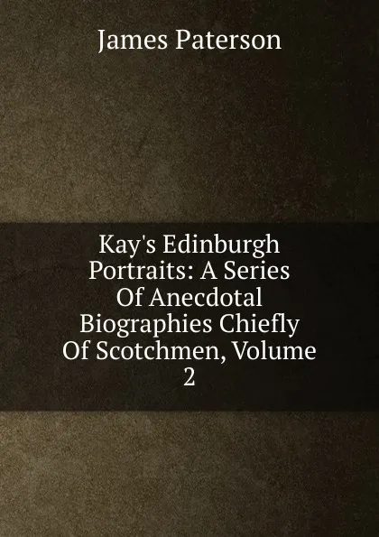 Обложка книги Kay.s Edinburgh Portraits: A Series Of Anecdotal Biographies Chiefly Of Scotchmen, Volume 2, James Paterson