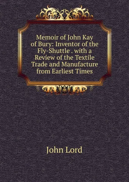 Обложка книги Memoir of John Kay of Bury: Inventor of the Fly-Shuttle . with a Review of the Textile Trade and Manufacture from Earliest Times, John Lord