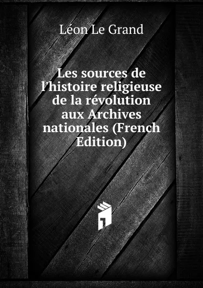 Обложка книги Les sources de l.histoire religieuse de la revolution aux Archives nationales (French Edition), Léon Le Grand