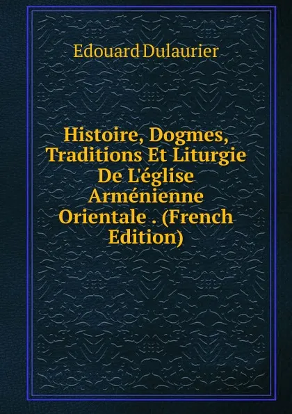 Обложка книги Histoire, Dogmes, Traditions Et Liturgie De L.eglise Armenienne Orientale . (French Edition), Edouard Dulaurier