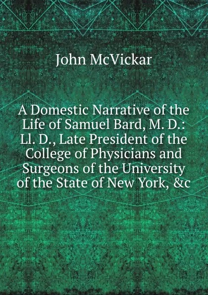 Обложка книги A Domestic Narrative of the Life of Samuel Bard, M. D.: Ll. D., Late President of the College of Physicians and Surgeons of the University of the State of New York, .c, John McVickar