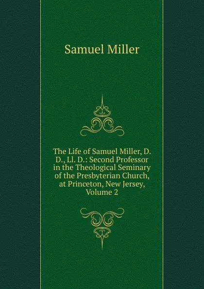 Обложка книги The Life of Samuel Miller, D. D., Ll. D.: Second Professor in the Theological Seminary of the Presbyterian Church, at Princeton, New Jersey, Volume 2, Samuel Miller