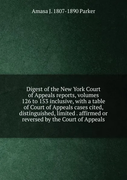 Обложка книги Digest of the New York Court of Appeals reports, volumes 126 to 153 inclusive, with a table of Court of Appeals cases cited, distinguished, limited . affirmed or reversed by the Court of Appeals, Amasa J. 1807-1890 Parker