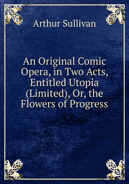 Обложка книги An Original Comic Opera, in Two Acts, Entitled Utopia (Limited), Or, the Flowers of Progress, Arthur Sullivan