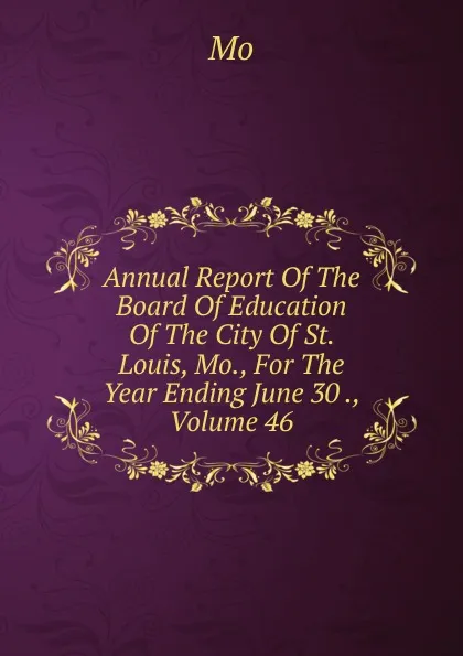 Обложка книги Annual Report Of The Board Of Education Of The City Of St. Louis, Mo., For The Year Ending June 30 ., Volume 46, Mo