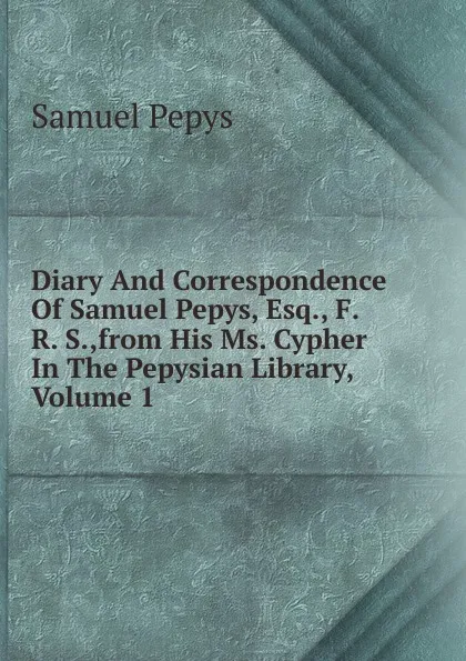 Обложка книги Diary And Correspondence Of Samuel Pepys, Esq., F. R. S.,from His Ms. Cypher In The Pepysian Library, Volume 1, Samuel Pepys