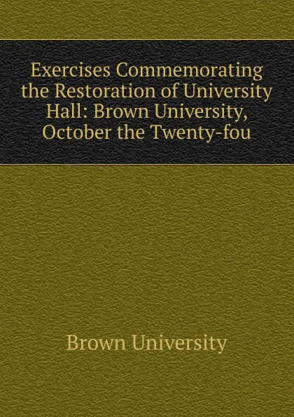 Обложка книги Exercises Commemorating the Restoration of University Hall: Brown University, October the Twenty-fou, Brown University