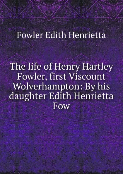 Обложка книги The life of Henry Hartley Fowler, first Viscount Wolverhampton: By his daughter Edith Henrietta Fow, Fowler Edith Henrietta