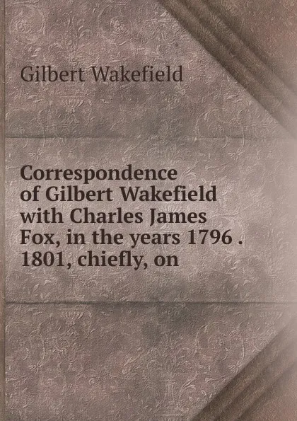 Обложка книги Correspondence of Gilbert Wakefield with Charles James Fox, in the years 1796 . 1801, chiefly, on, Gilbert Wakefield