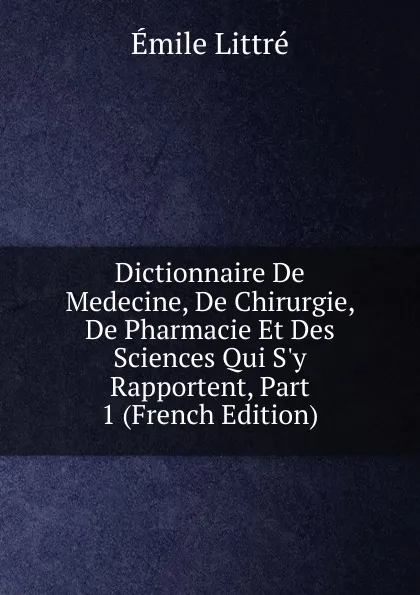 Обложка книги Dictionnaire De Medecine, De Chirurgie, De Pharmacie Et Des Sciences Qui S.y Rapportent, Part 1 (French Edition), Emile Littré