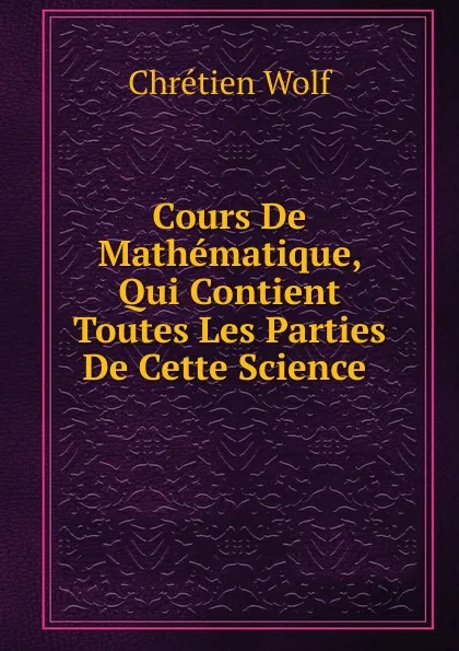 Обложка книги Cours De Mathematique, Qui Contient Toutes Les Parties De Cette Science ., Chrétien Wolf