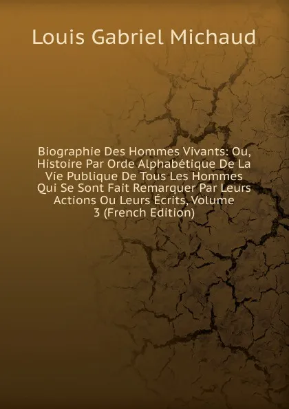 Обложка книги Biographie Des Hommes Vivants: Ou, Histoire Par Orde Alphabetique De La Vie Publique De Tous Les Hommes Qui Se Sont Fait Remarquer Par Leurs Actions Ou Leurs Ecrits, Volume 3 (French Edition), Louis Gabriel Michaud