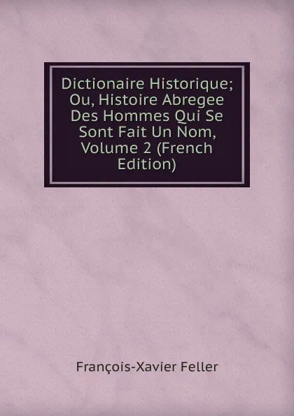 Обложка книги Dictionaire Historique; Ou, Histoire Abregee Des Hommes Qui Se Sont Fait Un Nom, Volume 2 (French Edition), François-Xavier Feller