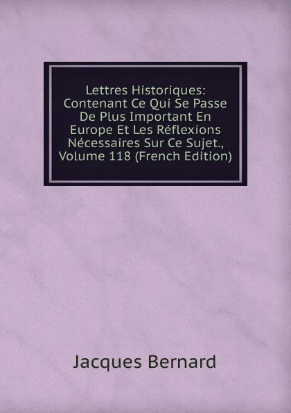 Обложка книги Lettres Historiques: Contenant Ce Qui Se Passe De Plus Important En Europe Et Les Reflexions Necessaires Sur Ce Sujet., Volume 118 (French Edition), Jacques Bernard