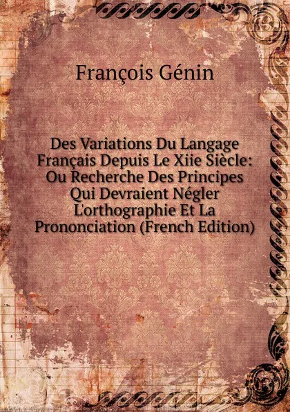 Обложка книги Des Variations Du Langage Francais Depuis Le Xiie Siecle: Ou Recherche Des Principes Qui Devraient Negler L.orthographie Et La Prononciation (French Edition), François Génin