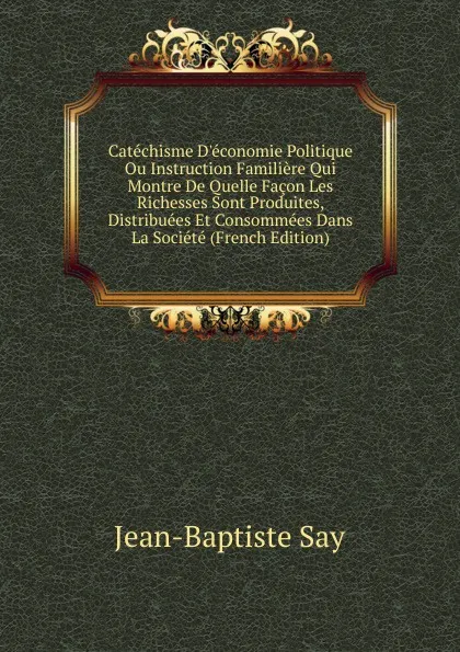 Обложка книги Catechisme D.economie Politique Ou Instruction Familiere Qui Montre De Quelle Facon Les Richesses Sont Produites, Distribuees Et Consommees Dans La Societe (French Edition), Jean-Baptiste Say