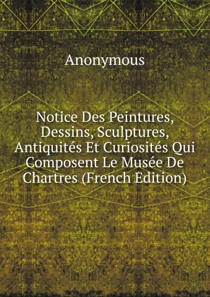 Обложка книги Notice Des Peintures, Dessins, Sculptures, Antiquites Et Curiosites Qui Composent Le Musee De Chartres (French Edition), M. l'abbé Trochon