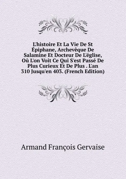 Обложка книги L.histoire Et La Vie De St Epiphane, Archeveque De Salamine Et Docteur De L.eglise, Ou L.on Voit Ce Qui S.est Passe De Plus Curieux Et De Plus . L.an 310 Jusqu.en 403. (French Edition), Armand François Gervaise