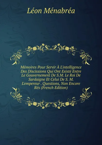 Обложка книги Memoires Pour Servir A L.intelligence Des Discissions Qui Ont Existe Entre Le Gouvernement De S.M. Le Roi De Sardaigne Et Celui De S. M. L.empereur . Questions, Non Encore Res (French Edition), Léon Ménabréa