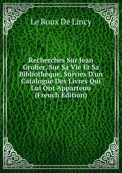 Обложка книги Recherches Sur Jean Grolier, Sur Sa Vie Et Sa Bibliotheque, Suivies D.un Catalogue Des Livres Qui Lui Ont Appartenu (French Edition), Le Roux de Lincy