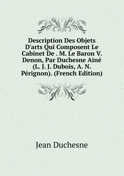 Обложка книги Description Des Objets D.arts Qui Composent Le Cabinet De . M. Le Baron V. Denon, Par Duchesne Aine (L. J. J. Dubois, A. N. Perignon). (French Edition), Jean Duchesne