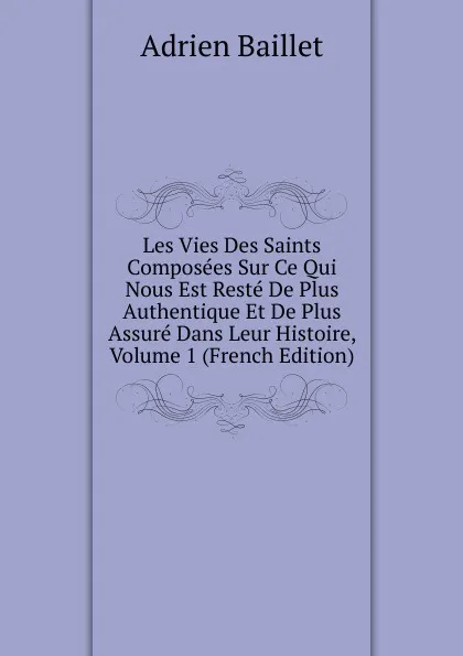 Обложка книги Les Vies Des Saints Composees Sur Ce Qui Nous Est Reste De Plus Authentique Et De Plus Assure Dans Leur Histoire, Volume 1 (French Edition), Adrien Baillet