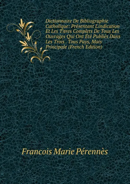 Обложка книги Dictionnaire De Bibliographie Catholique: Presentant L.indication Et Les Titres Complets De Tous Les Ouvrages Qui Ont Ete Publies Dans Les Trois . Tous Pays, Mais Principale (French Edition), Francois Marie Pérennès