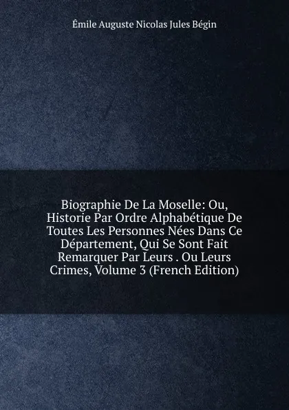 Обложка книги Biographie De La Moselle: Ou, Historie Par Ordre Alphabetique De Toutes Les Personnes Nees Dans Ce Departement, Qui Se Sont Fait Remarquer Par Leurs . Ou Leurs Crimes, Volume 3 (French Edition), Émile Auguste Nicolas Jules Bégin